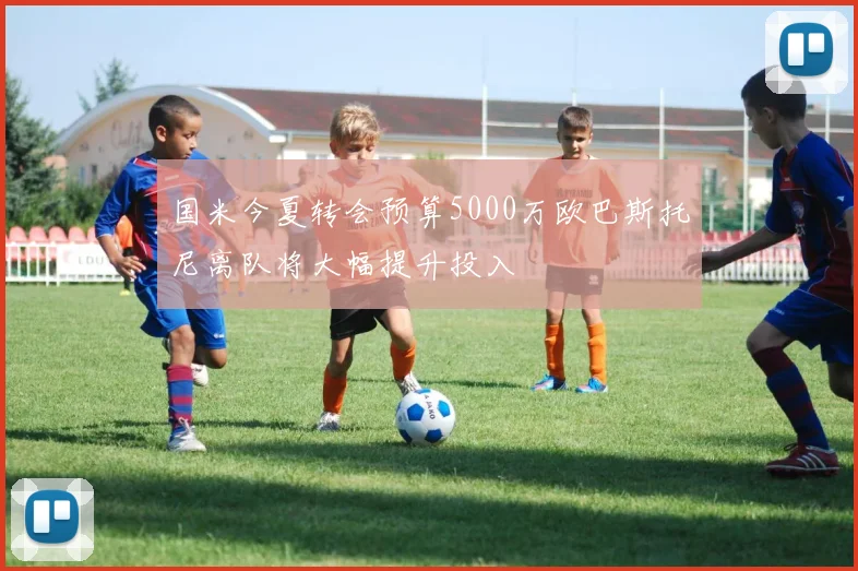 国米今夏转会预算5000万欧巴斯托尼离队将大幅提升投入