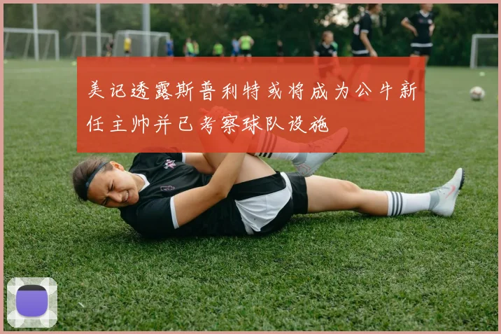美记透露斯普利特或将成为公牛新任主帅并已考察球队设施