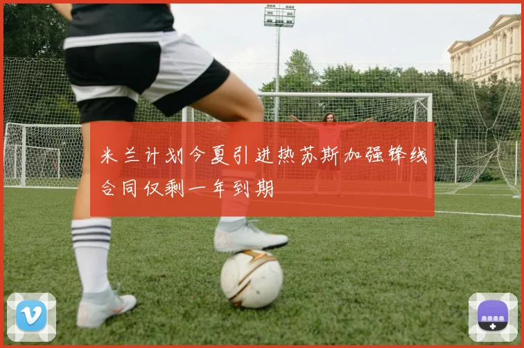 米兰计划今夏引进热苏斯加强锋线合同仅剩一年到期