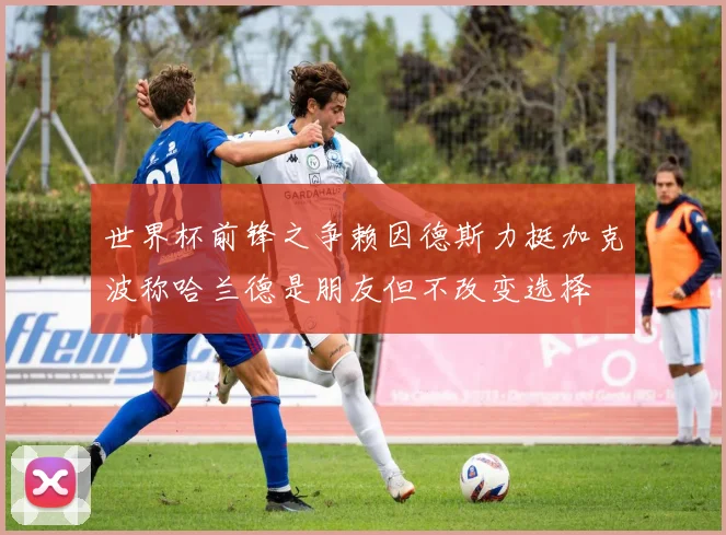 世界杯前锋之争赖因德斯力挺加克波称哈兰德是朋友但不改变选择