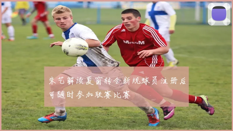 朱艺解读夏窗转会新规球员注册后可随时参加联赛比赛