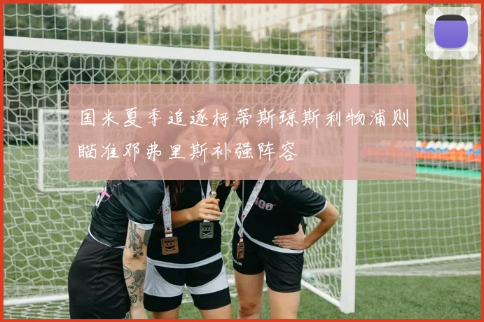 国米夏季追逐柯蒂斯琼斯利物浦则瞄准邓弗里斯补强阵容