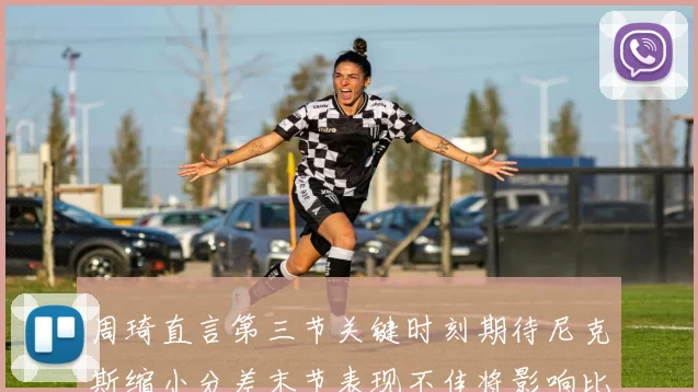 周琦直言第三节关键时刻期待尼克斯缩小分差末节表现不佳将影响比赛结果