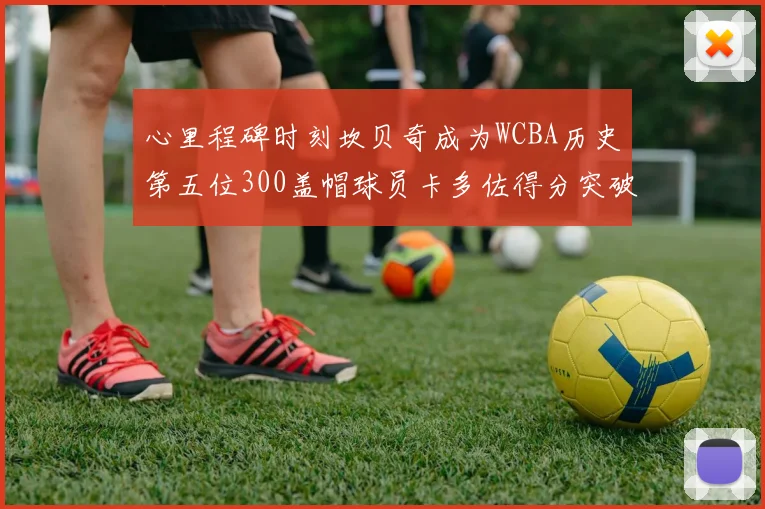 心里程碑时刻坎贝奇成为WCBA历史第五位300盖帽球员卡多佐得分突破1000大关