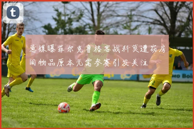 意媒曝菲尔克鲁格客战科莫遭窃房间物品原本无需参赛引发关注