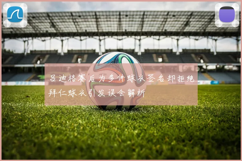 吕迪格赛后为多件球衣签名却拒绝拜仁球衣引发误会解析