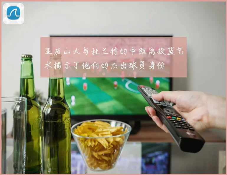 亚历山大与杜兰特的中距离投篮艺术揭示了他们的杰出球员身份
