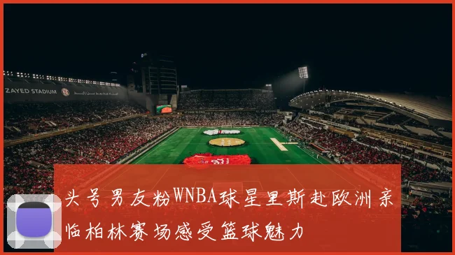 头号男友粉WNBA球星里斯赴欧洲亲临柏林赛场感受篮球魅力