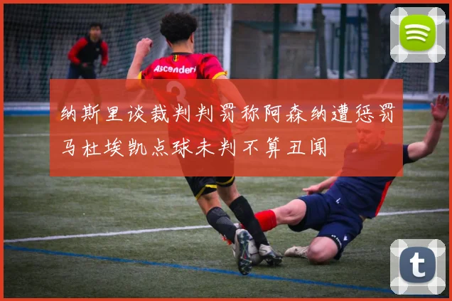 纳斯里谈裁判判罚称阿森纳遭惩罚马杜埃凯点球未判不算丑闻