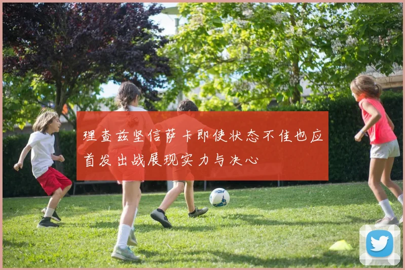 理查兹坚信萨卡即使状态不佳也应首发出战展现实力与决心