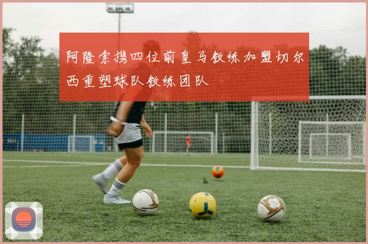 阿隆索携四位前皇马教练加盟切尔西重塑球队教练团队