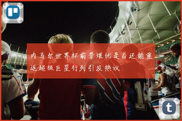 内马尔世界杯前景堪忧是否还能重返超级巨星行列引发热议