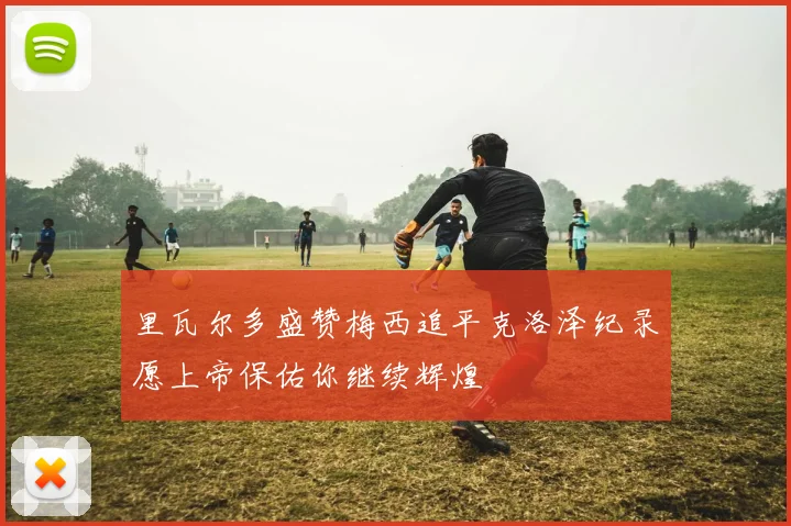 里瓦尔多盛赞梅西追平克洛泽纪录愿上帝保佑你继续辉煌