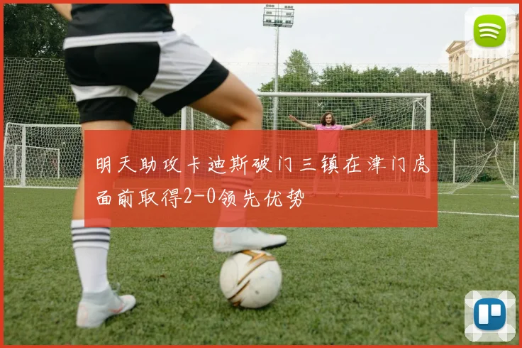 明天助攻卡迪斯破门三镇在津门虎面前取得2-0领先优势