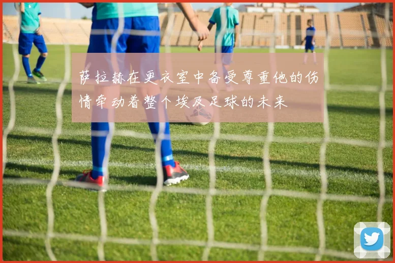 萨拉赫在更衣室中备受尊重他的伤情牵动着整个埃及足球的未来