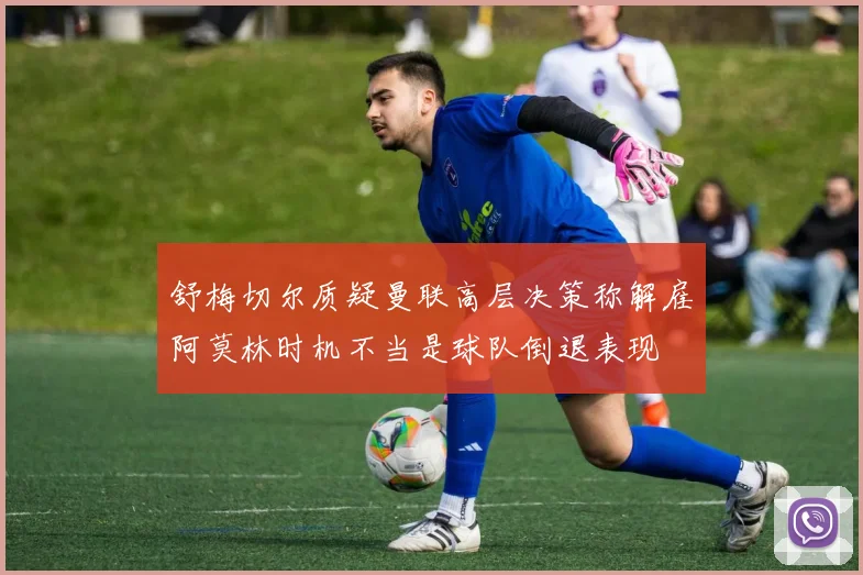 舒梅切尔质疑曼联高层决策称解雇阿莫林时机不当是球队倒退表现