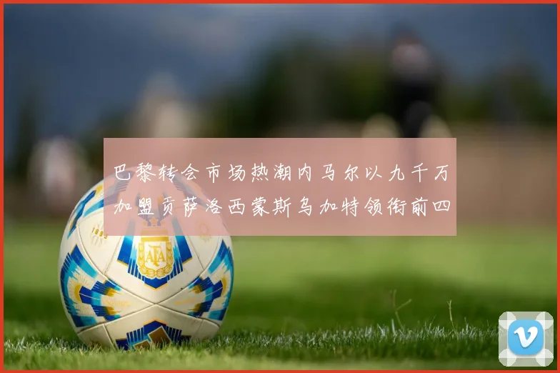 巴黎转会市场热潮内马尔以九千万加盟贡萨洛西蒙斯乌加特领衔前四