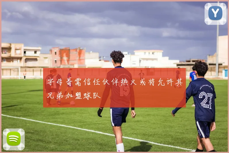 字母哥需信任伙伴热火或将允许其兄弟加盟球队
