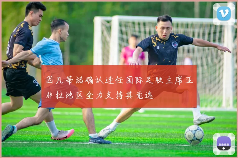 因凡蒂诺确认连任国际足联主席亚非拉地区全力支持其竞选