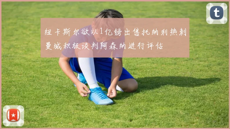 纽卡斯尔欲以1亿镑出售托纳利热刺曼城积极谈判阿森纳进行评估