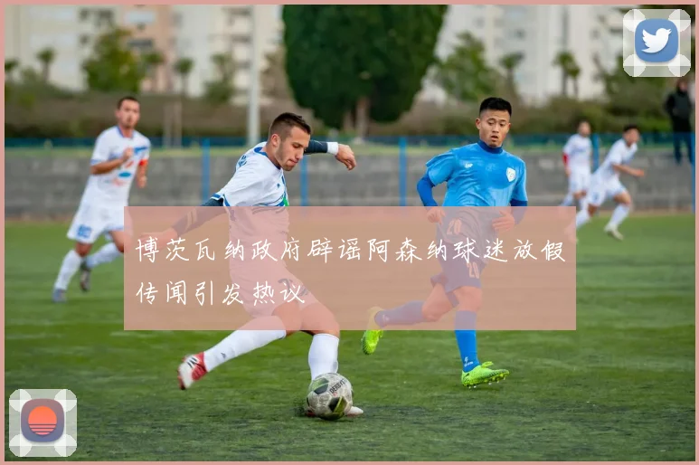 博茨瓦纳政府辟谣阿森纳球迷放假传闻引发热议