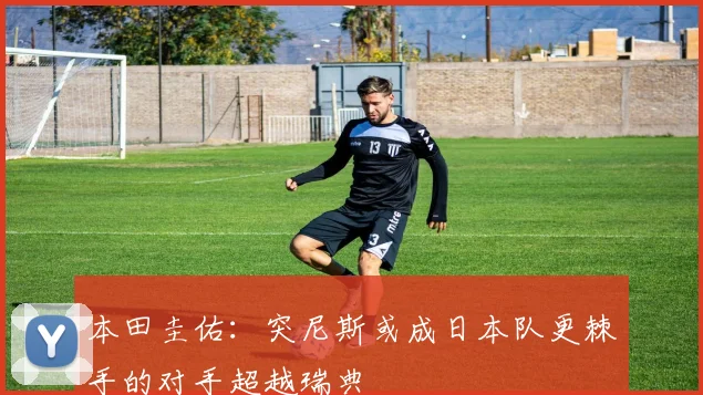 本田圭佑：突尼斯或成日本队更棘手的对手超越瑞典