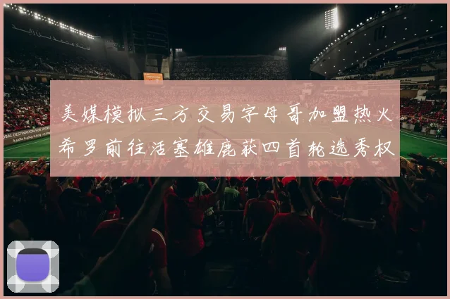 美媒模拟三方交易字母哥加盟热火希罗前往活塞雄鹿获四首轮选秀权与两次互换权