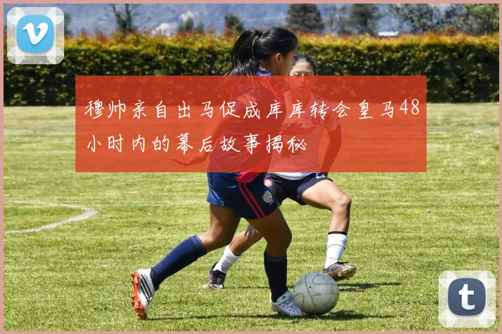 穆帅亲自出马促成库库转会皇马48小时内的幕后故事揭秘
