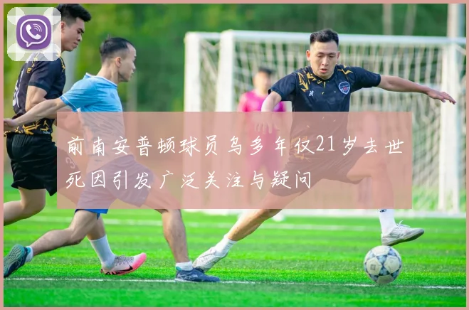 前南安普顿球员乌多年仅21岁去世死因引发广泛关注与疑问