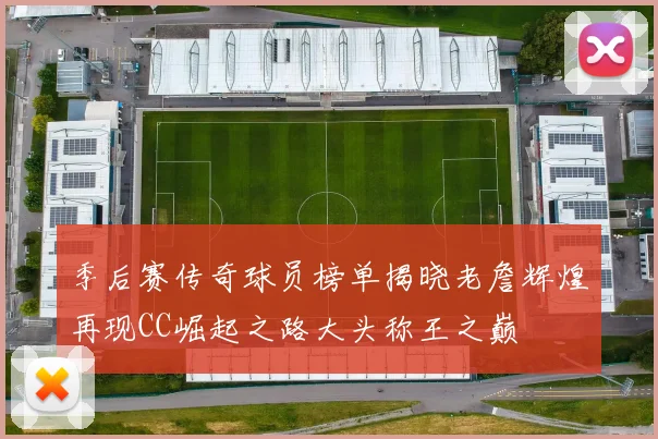 季后赛传奇球员榜单揭晓老詹辉煌再现CC崛起之路大头称王之巅