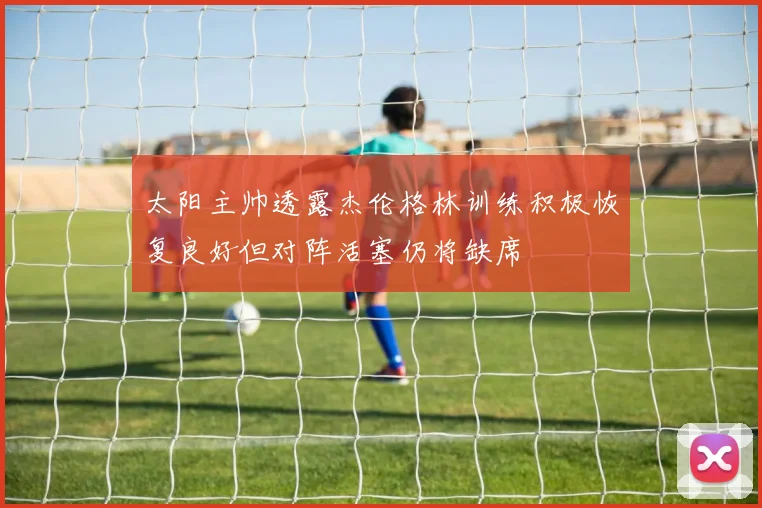 太阳主帅透露杰伦格林训练积极恢复良好但对阵活塞仍将缺席