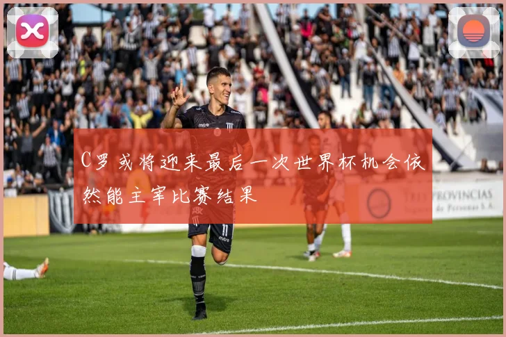 C罗或将迎来最后一次世界杯机会依然能主宰比赛结果
