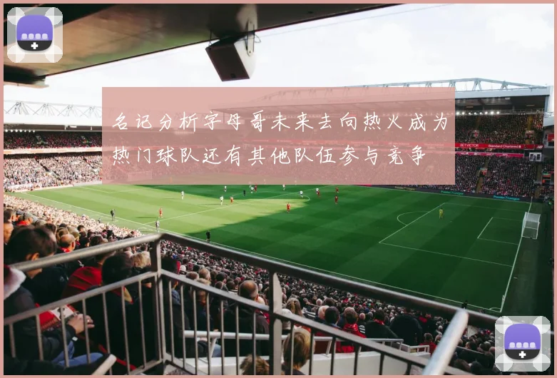 名记分析字母哥未来去向热火成为热门球队还有其他队伍参与竞争