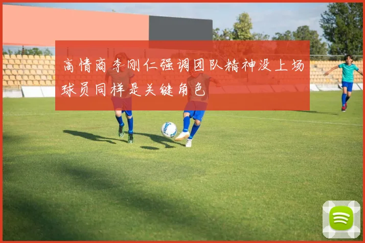 高情商李刚仁强调团队精神没上场球员同样是关键角色