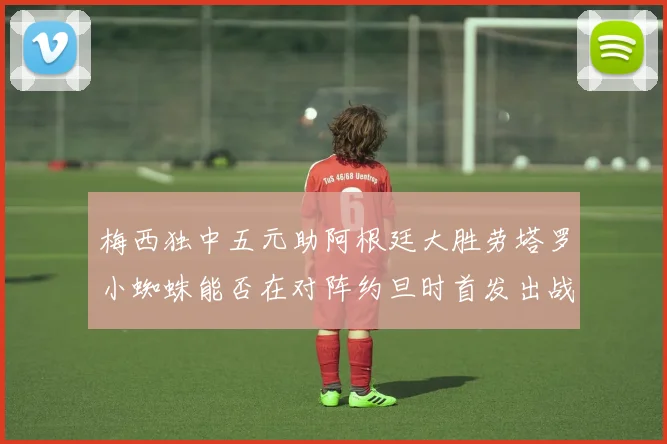 梅西独中五元助阿根廷大胜劳塔罗小蜘蛛能否在对阵约旦时首发出战